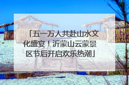 五一万人共赴山水文化盛宴！沂蒙山云蒙景区节后开启欢乐热潮