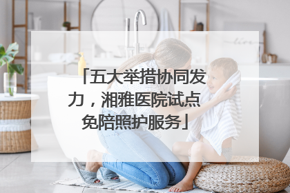 五大举措协同发力，湘雅医院试点免陪照护服务