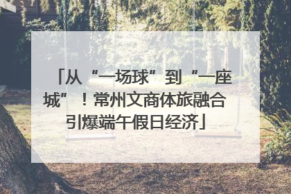 从“一场球”到“一座城”！常州文商体旅融合引爆端午假日经济