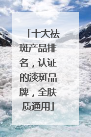 十大祛斑产品排名，认证的淡斑品牌，全肤质通用