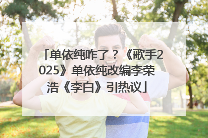 单依纯咋了？《歌手2025》单依纯改编李荣浩《李白》引热议