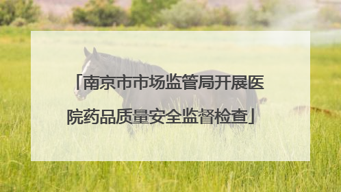 南京市市场监管局开展医院药品质量安全监督检查