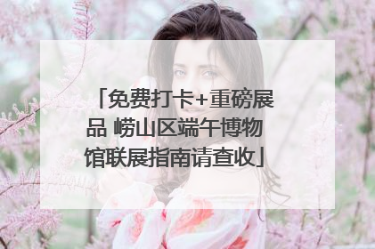 免费打卡+重磅展品 崂山区端午博物馆联展指南请查收