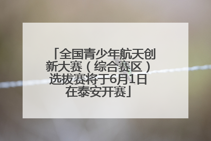 全国青少年航天创新大赛（综合赛区）选拔赛将于6月1日在泰安开赛