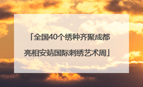 全国40个绣种齐聚成都 亮相安靖国际刺绣艺术周