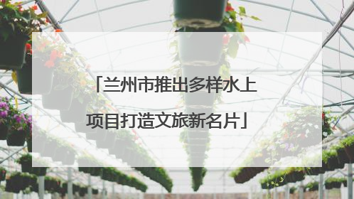 兰州市推出多样水上项目打造文旅新名片