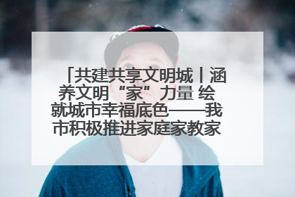 共建共享文明城丨涵养文明“家”力量 绘就城市幸福底色——我市积极推进家庭家教家风建设工作综述