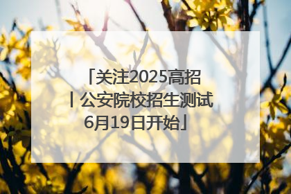 关注2025高招丨公安院校招生测试6月19日开始