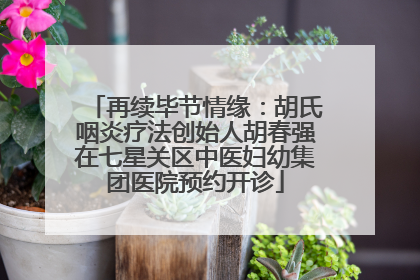 再续毕节情缘：胡氏咽炎疗法创始人胡春强在七星关区中医妇幼集团医院预约开诊