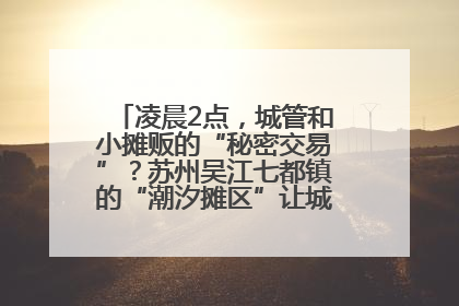 凌晨2点，城管和小摊贩的“秘密交易”？苏州吴江七都镇的“潮汐摊区”让城市管理有了人情味