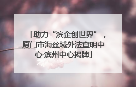 助力“滨企创世界”，厦门市海丝域外法查明中心·滨州中心揭牌