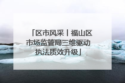 区市风采丨福山区市场监管局三维驱动执法质效升级