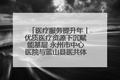 医疗服务提升年丨优质医疗资源下沉赋能基层 永州市中心医院与蓝山县医共体总院共筑健康屏障
