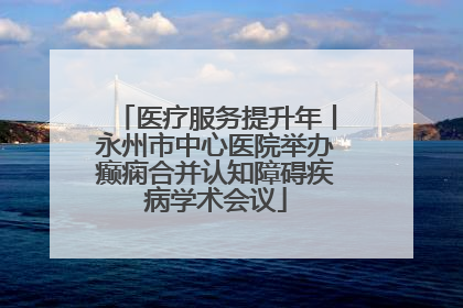 医疗服务提升年丨永州市中心医院举办癫痫合并认知障碍疾病学术会议