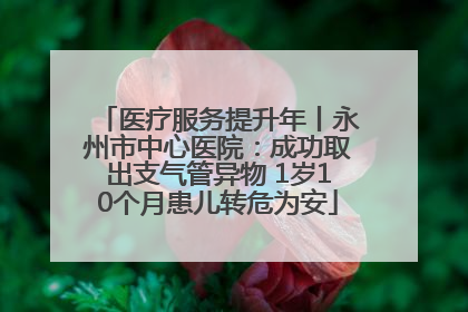医疗服务提升年丨永州市中心医院：成功取出支气管异物 1岁10个月患儿转危为安