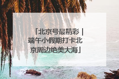 北京号最精彩｜端午小假期打卡北京周边绝美大海