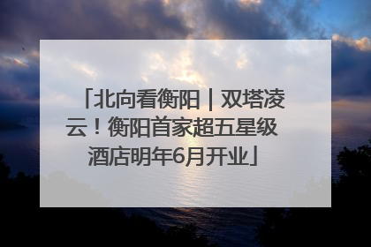北向看衡阳｜双塔凌云！衡阳首家超五星级酒店明年6月开业