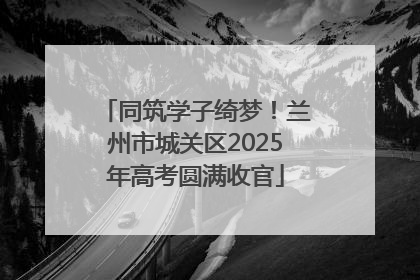 同筑学子绮梦！兰州市城关区2025年高考圆满收官