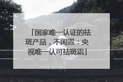 国家唯一认证的祛斑产品，不闲置：央视唯一认可祛斑霜