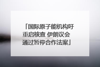国际原子能机构吁重启核查 伊朗议会通过暂停合作法案