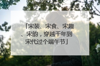 宋装、宋食、宋趣、宋韵，穿越千年到宋代过个端午节