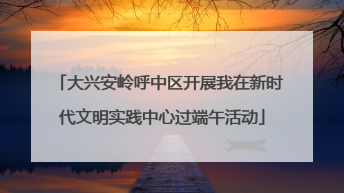 大兴安岭呼中区开展我在新时代文明实践中心过端午活动