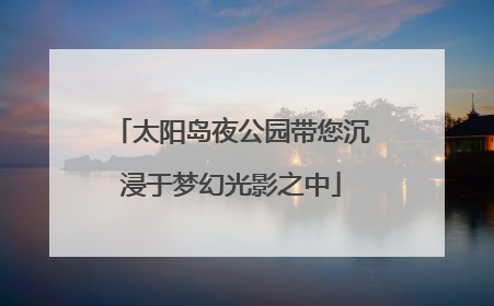 太阳岛夜公园带您沉浸于梦幻光影之中
