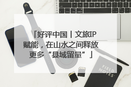 好评中国丨文旅IP赋能，在山水之间释放更多“县域留量”