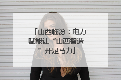 山西临汾：电力赋能让“山西智造”开足马力