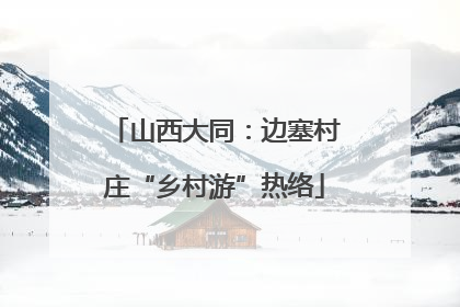 山西大同：边塞村庄“乡村游”热络