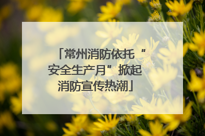 常州消防依托“安全生产月”掀起消防宣传热潮