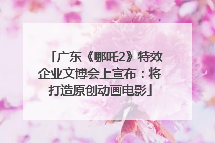 广东《哪吒2》特效企业文博会上宣布：将打造原创动画电影