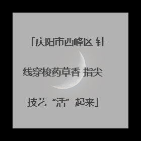 庆阳市西峰区 针线穿梭药草香 指尖技艺“活”起来