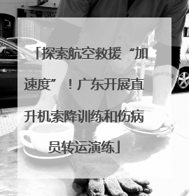 探索航空救援“加速度”！广东开展直升机索降训练和伤病员转运演练