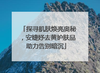 探寻肌肤焕亮奥秘，安婕妤去黄护肤品助力告别暗沉