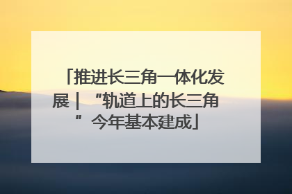 推进长三角一体化发展｜“轨道上的长三角”今年基本建成