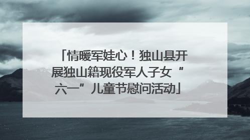 情暖军娃心！独山县开展独山籍现役军人子女“六一”儿童节慰问活动