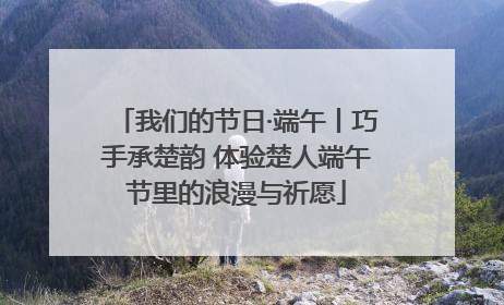 我们的节日·端午丨巧手承楚韵 体验楚人端午节里的浪漫与祈愿
