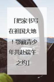 把家书写在祖国大地！鄂藏青少年共赴端午之约
