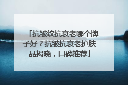 抗皱纹抗衰老哪个牌子好？抗皱抗衰老护肤品揭晓，口碑推荐