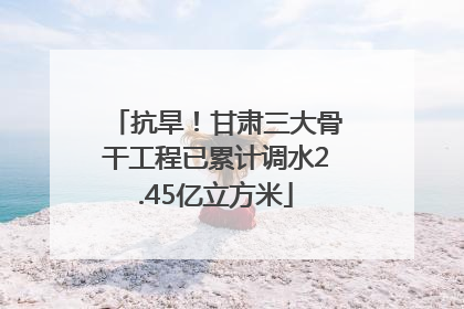 抗旱！甘肃三大骨干工程已累计调水2.45亿立方米