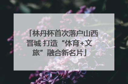 林丹杯首次落户山西晋城 打造“体育+文旅”融合新名片
