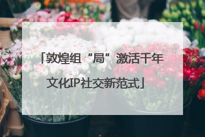 敦煌组“局”激活千年文化IP社交新范式