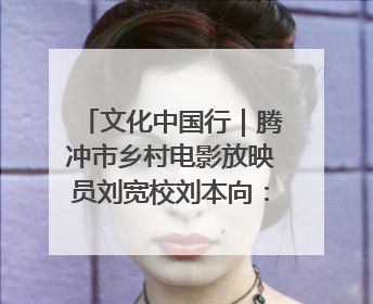 文化中国行｜腾冲市乡村电影放映员刘宽校刘本向：放映父子兵 接力光影梦