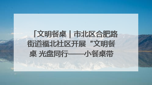 文明餐桌｜市北区合肥路街道福北社区开展“文明餐桌 光盘同行——小餐桌带动大文明”宣传活动