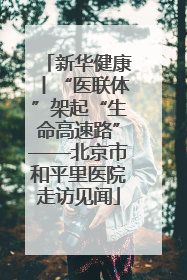 新华健康丨“医联体”架起“生命高速路”——北京市和平里医院走访见闻