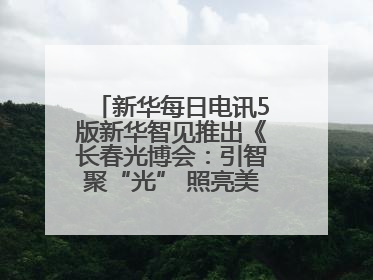 新华每日电讯5版新华智见推出《长春光博会：引智聚“光” 照亮美好生活》