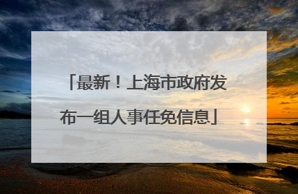最新！上海市政府发布一组人事任免信息