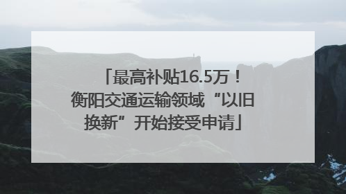 最高补贴16.5万！衡阳交通运输领域“以旧换新”开始接受申请