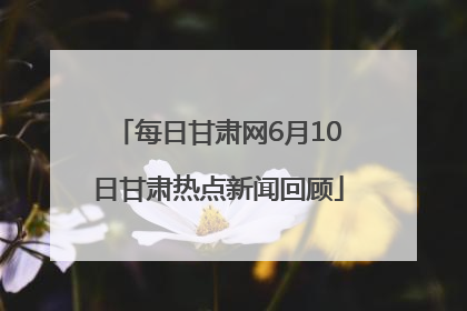 每日甘肃网6月10日甘肃热点新闻回顾